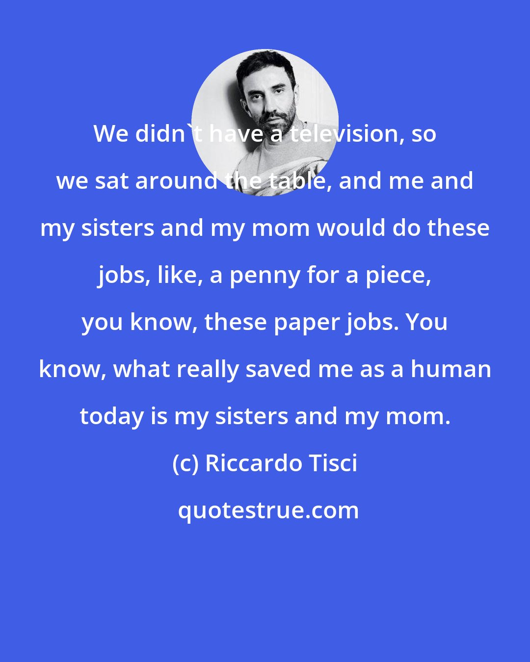 Riccardo Tisci: We didn't have a television, so we sat around the table, and me and my sisters and my mom would do these jobs, like, a penny for a piece, you know, these paper jobs. You know, what really saved me as a human today is my sisters and my mom.