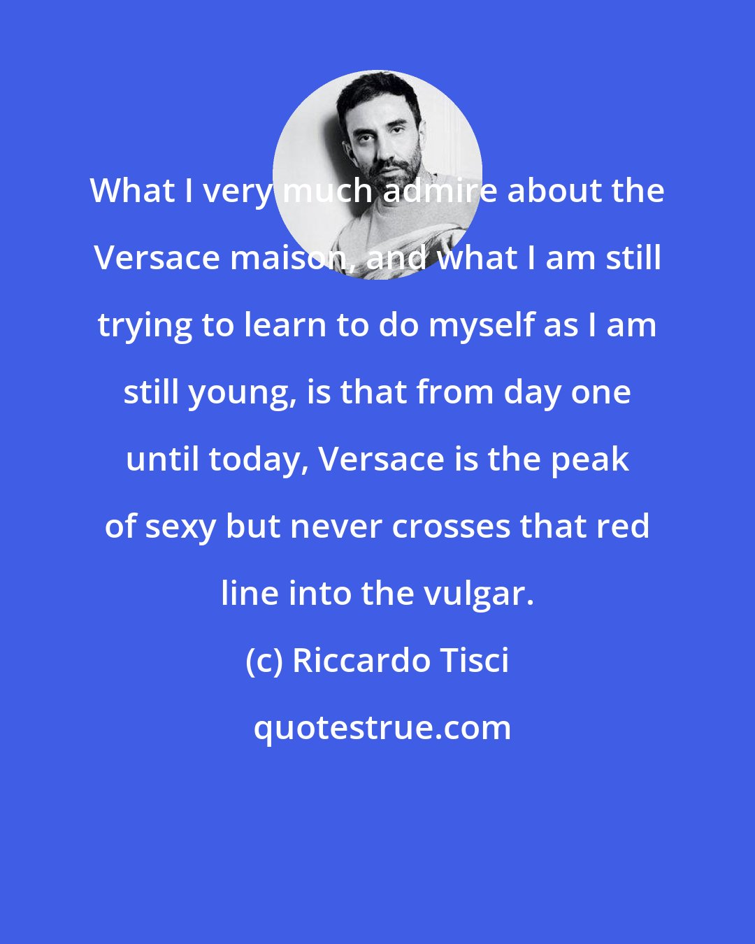 Riccardo Tisci: What I very much admire about the Versace maison, and what I am still trying to learn to do myself as I am still young, is that from day one until today, Versace is the peak of sexy but never crosses that red line into the vulgar.