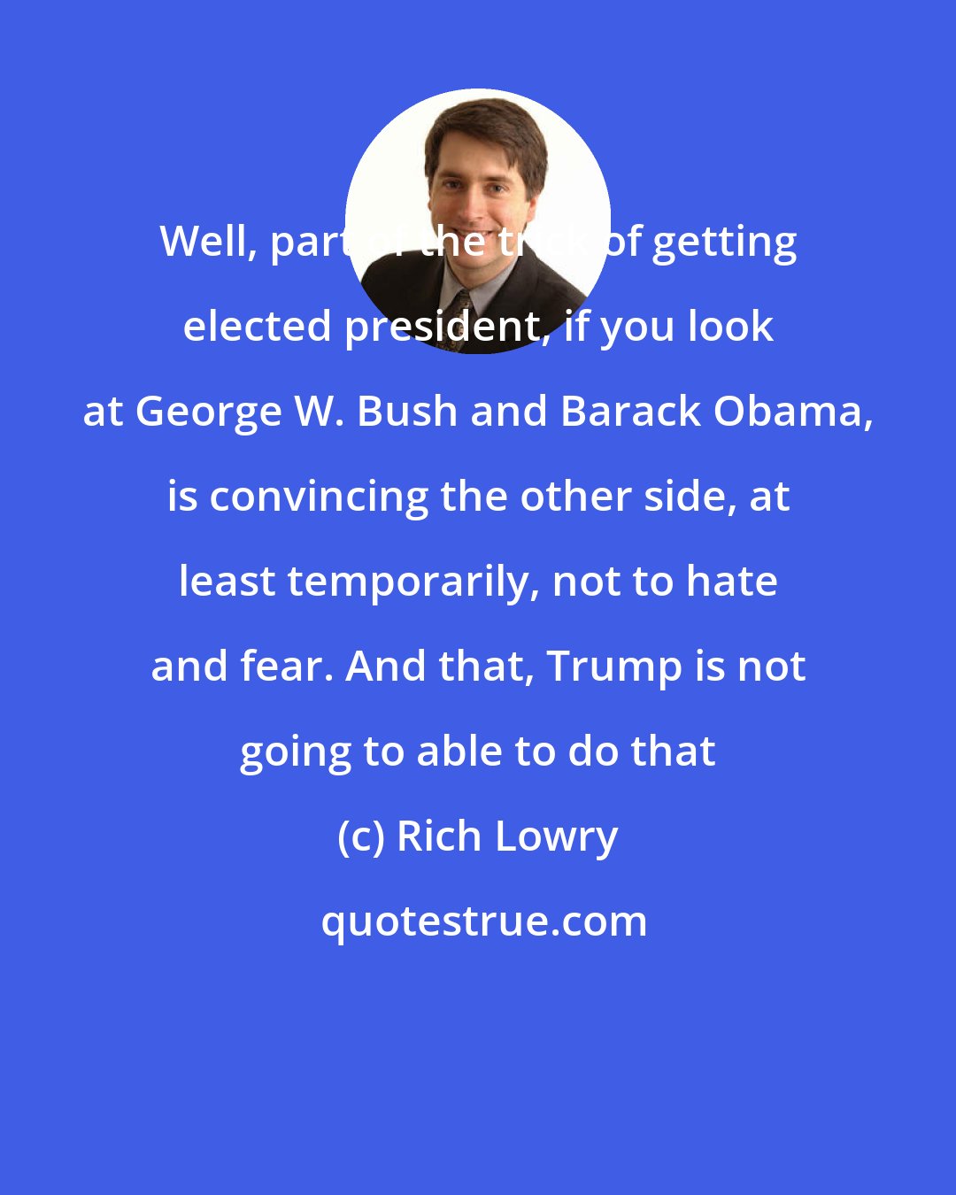 Rich Lowry: Well, part of the trick of getting elected president, if you look at George W. Bush and Barack Obama, is convincing the other side, at least temporarily, not to hate and fear. And that, Trump is not going to able to do that