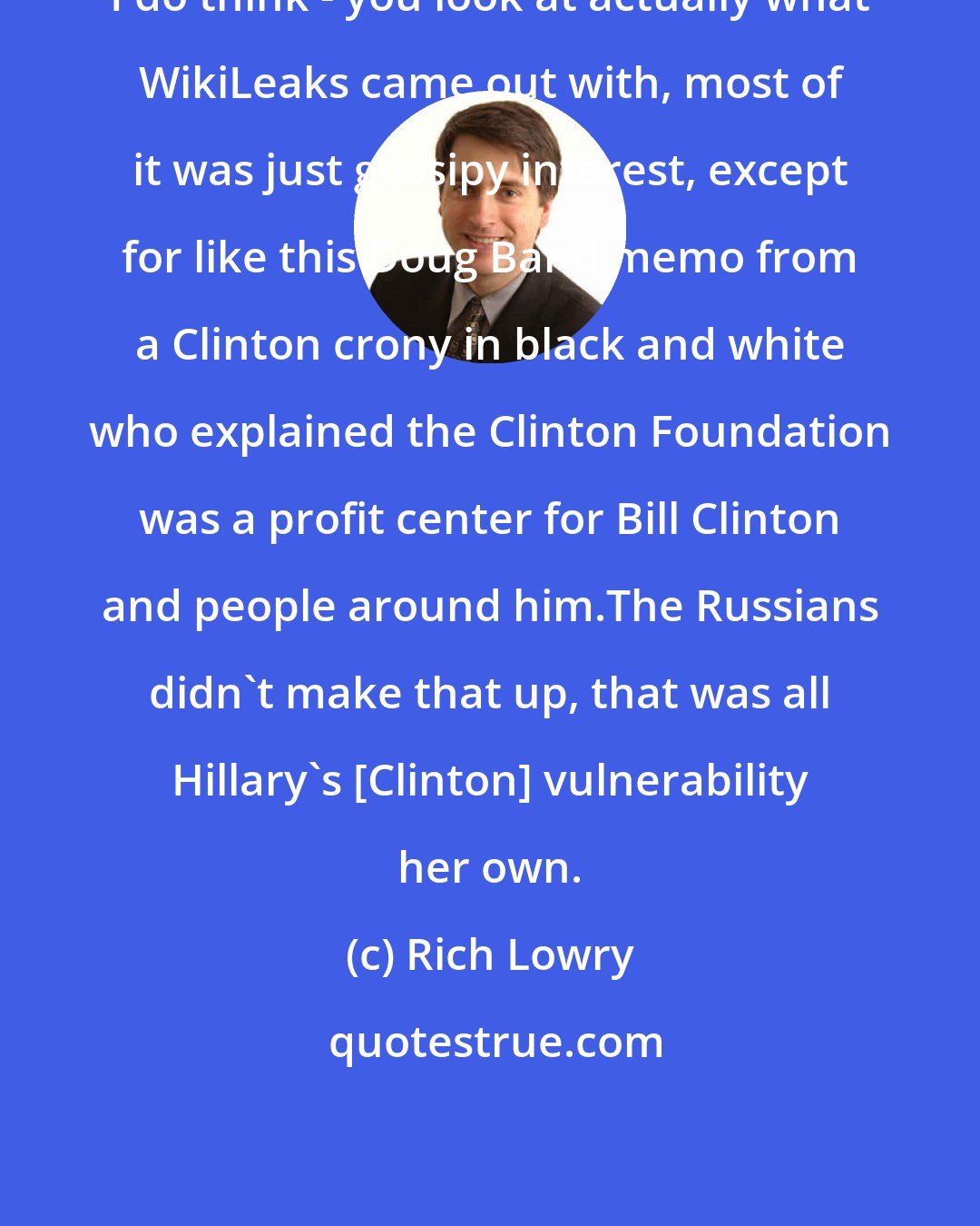 Rich Lowry: I do think - you look at actually what WikiLeaks came out with, most of it was just gossipy interest, except for like this Doug Band memo from a Clinton crony in black and white who explained the Clinton Foundation was a profit center for Bill Clinton and people around him.The Russians didn't make that up, that was all Hillary's [Clinton] vulnerability her own.