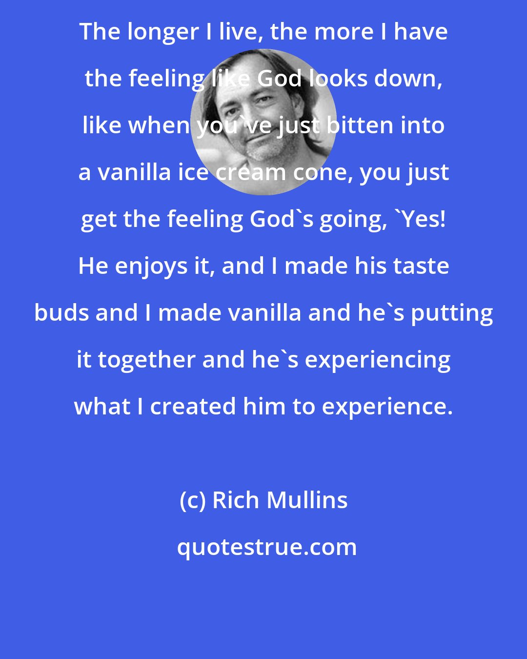 Rich Mullins: The longer I live, the more I have the feeling like God looks down, like when you've just bitten into a vanilla ice cream cone, you just get the feeling God's going, 'Yes! He enjoys it, and I made his taste buds and I made vanilla and he's putting it together and he's experiencing what I created him to experience.