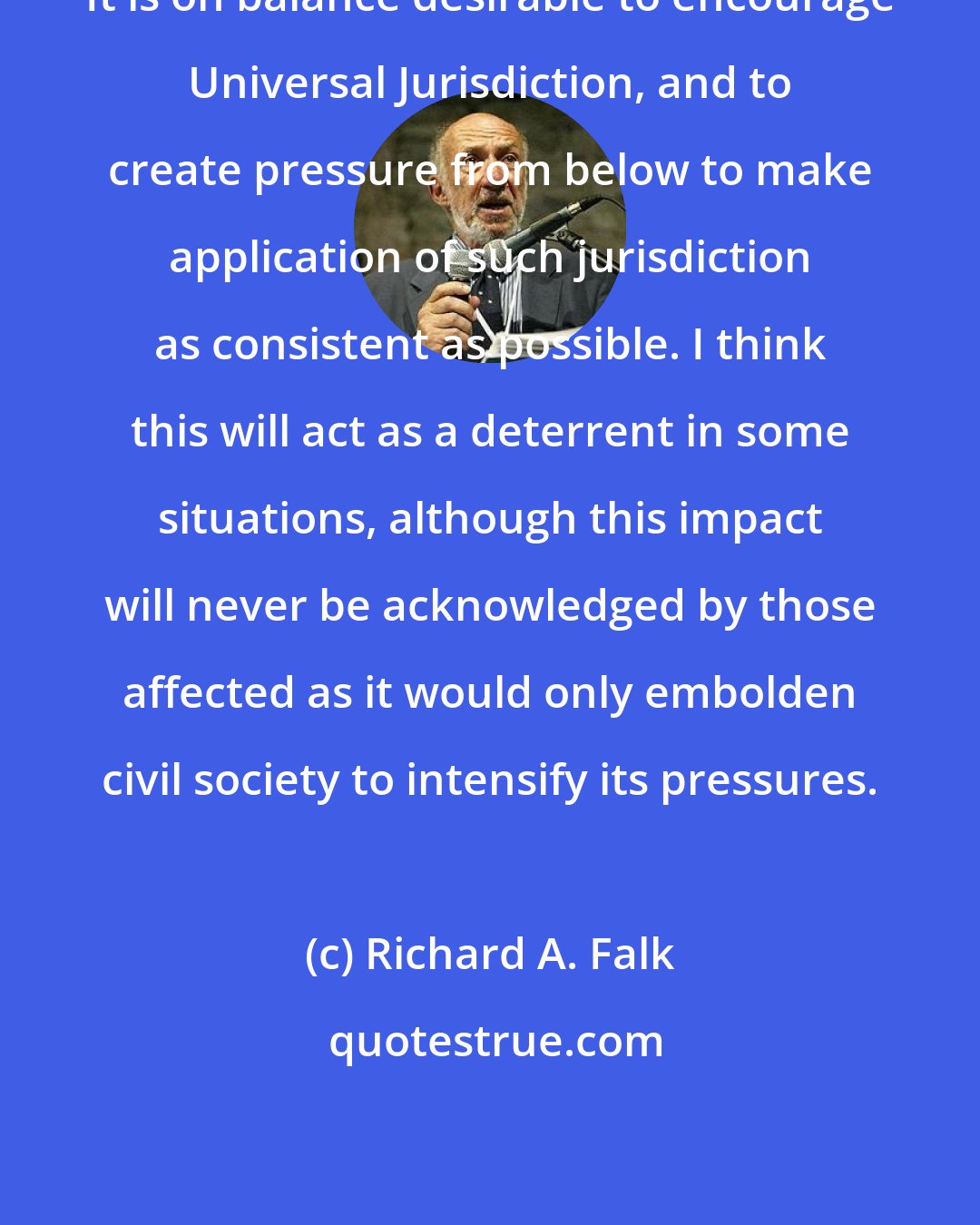 Richard A. Falk: It is on balance desirable to encourage Universal Jurisdiction, and to create pressure from below to make application of such jurisdiction as consistent as possible. I think this will act as a deterrent in some situations, although this impact will never be acknowledged by those affected as it would only embolden civil society to intensify its pressures.