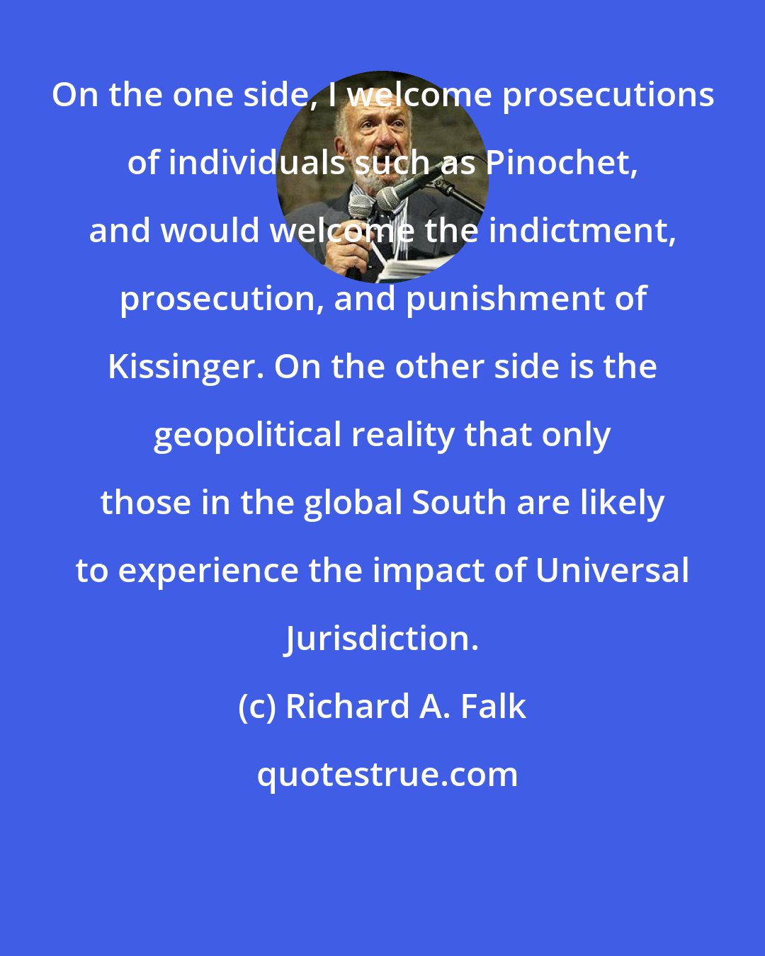 Richard A. Falk: On the one side, I welcome prosecutions of individuals such as Pinochet, and would welcome the indictment, prosecution, and punishment of Kissinger. On the other side is the geopolitical reality that only those in the global South are likely to experience the impact of Universal Jurisdiction.