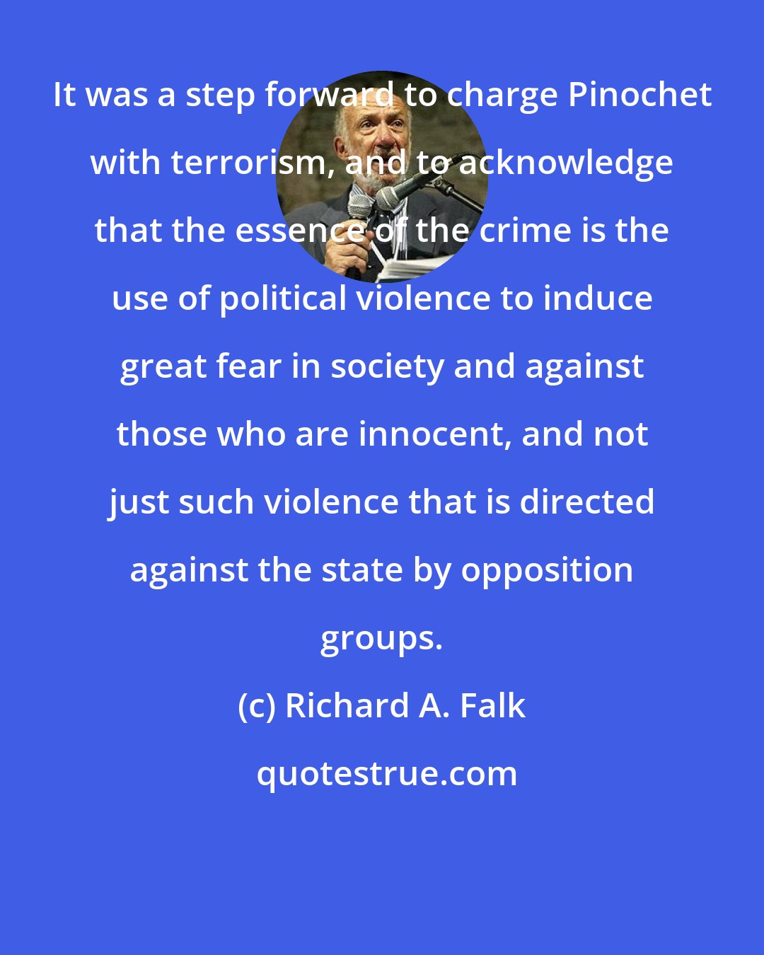 Richard A. Falk: It was a step forward to charge Pinochet with terrorism, and to acknowledge that the essence of the crime is the use of political violence to induce great fear in society and against those who are innocent, and not just such violence that is directed against the state by opposition groups.