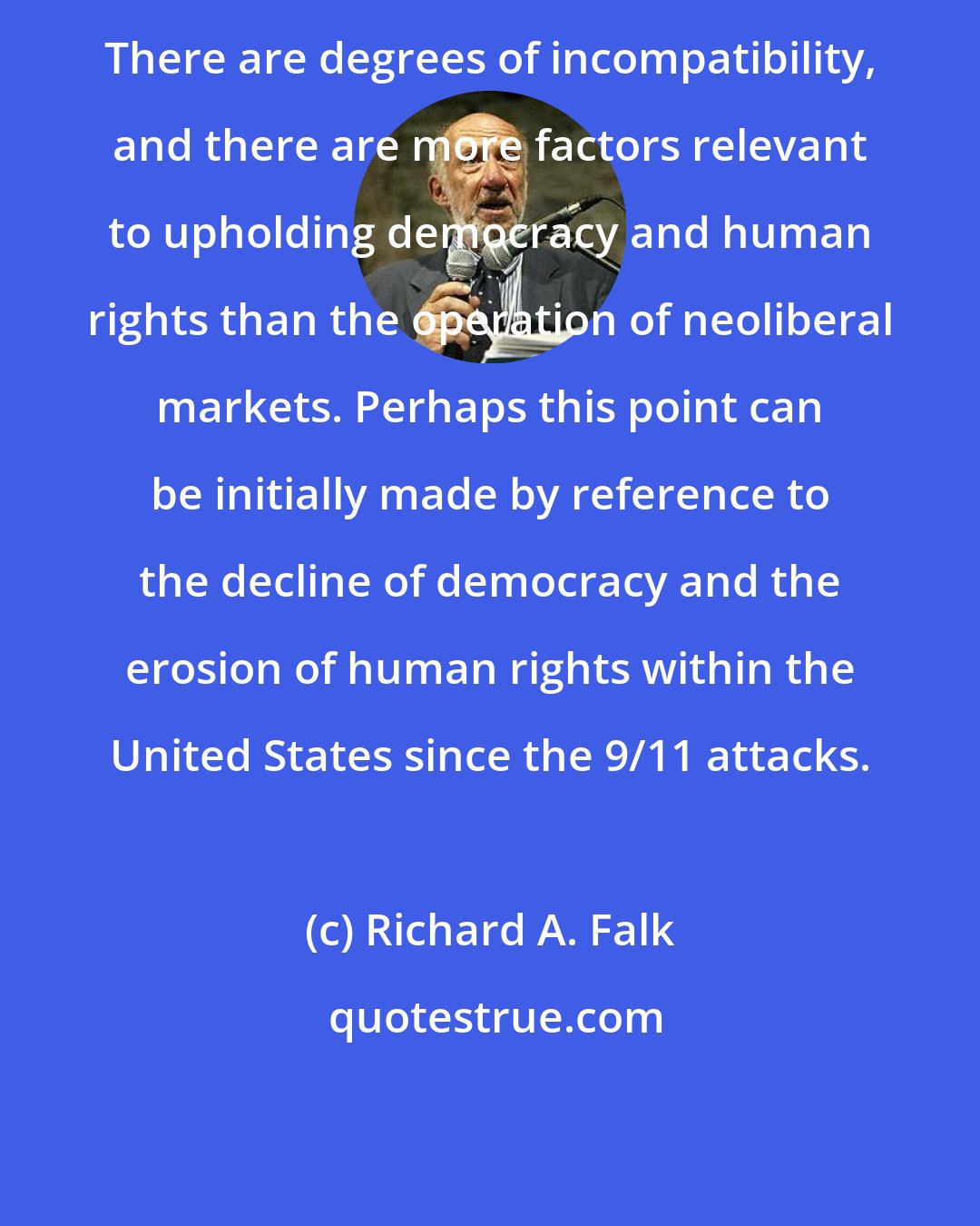 Richard A. Falk: There are degrees of incompatibility, and there are more factors relevant to upholding democracy and human rights than the operation of neoliberal markets. Perhaps this point can be initially made by reference to the decline of democracy and the erosion of human rights within the United States since the 9/11 attacks.