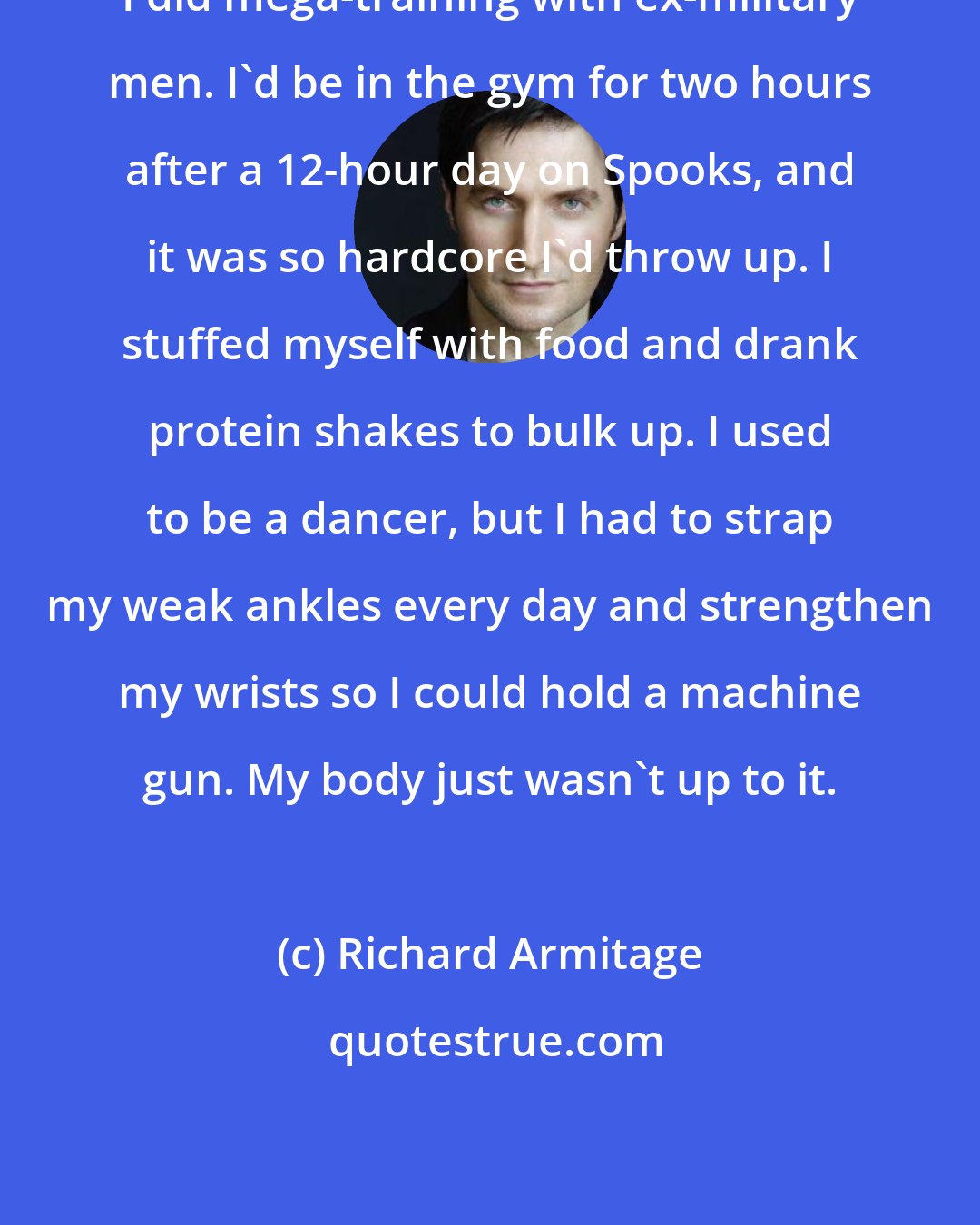 Richard Armitage: I did mega-training with ex-military men. I'd be in the gym for two hours after a 12-hour day on Spooks, and it was so hardcore I'd throw up. I stuffed myself with food and drank protein shakes to bulk up. I used to be a dancer, but I had to strap my weak ankles every day and strengthen my wrists so I could hold a machine gun. My body just wasn't up to it.