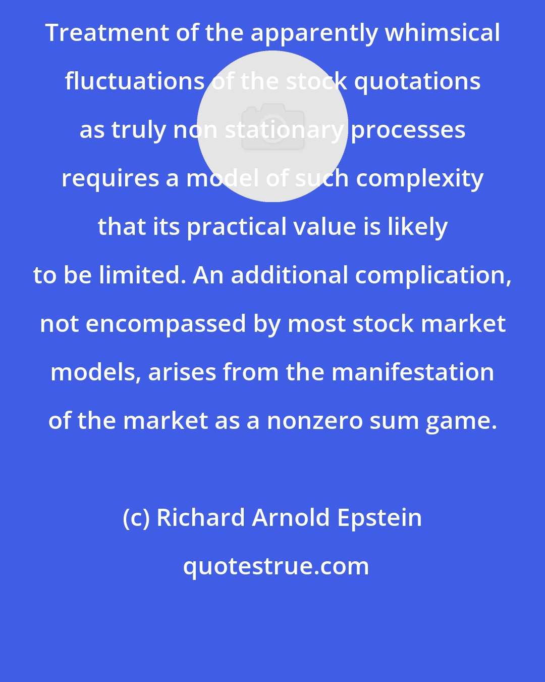 Richard Arnold Epstein: Treatment of the apparently whimsical fluctuations of the stock quotations as truly non stationary processes requires a model of such complexity that its practical value is likely to be limited. An additional complication, not encompassed by most stock market models, arises from the manifestation of the market as a nonzero sum game.