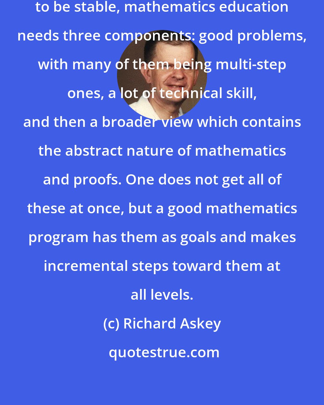 Richard Askey: Like a stool which needs three legs to be stable, mathematics education needs three components: good problems, with many of them being multi-step ones, a lot of technical skill, and then a broader view which contains the abstract nature of mathematics and proofs. One does not get all of these at once, but a good mathematics program has them as goals and makes incremental steps toward them at all levels.