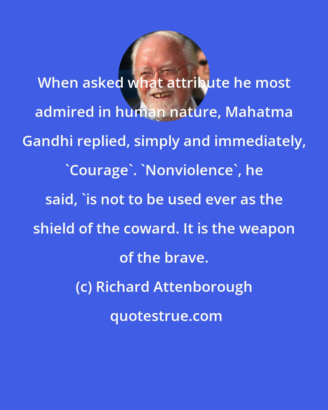 Richard Attenborough: When asked what attribute he most admired in human nature, Mahatma Gandhi replied, simply and immediately, 'Courage'. 'Nonviolence', he said, 'is not to be used ever as the shield of the coward. It is the weapon of the brave.