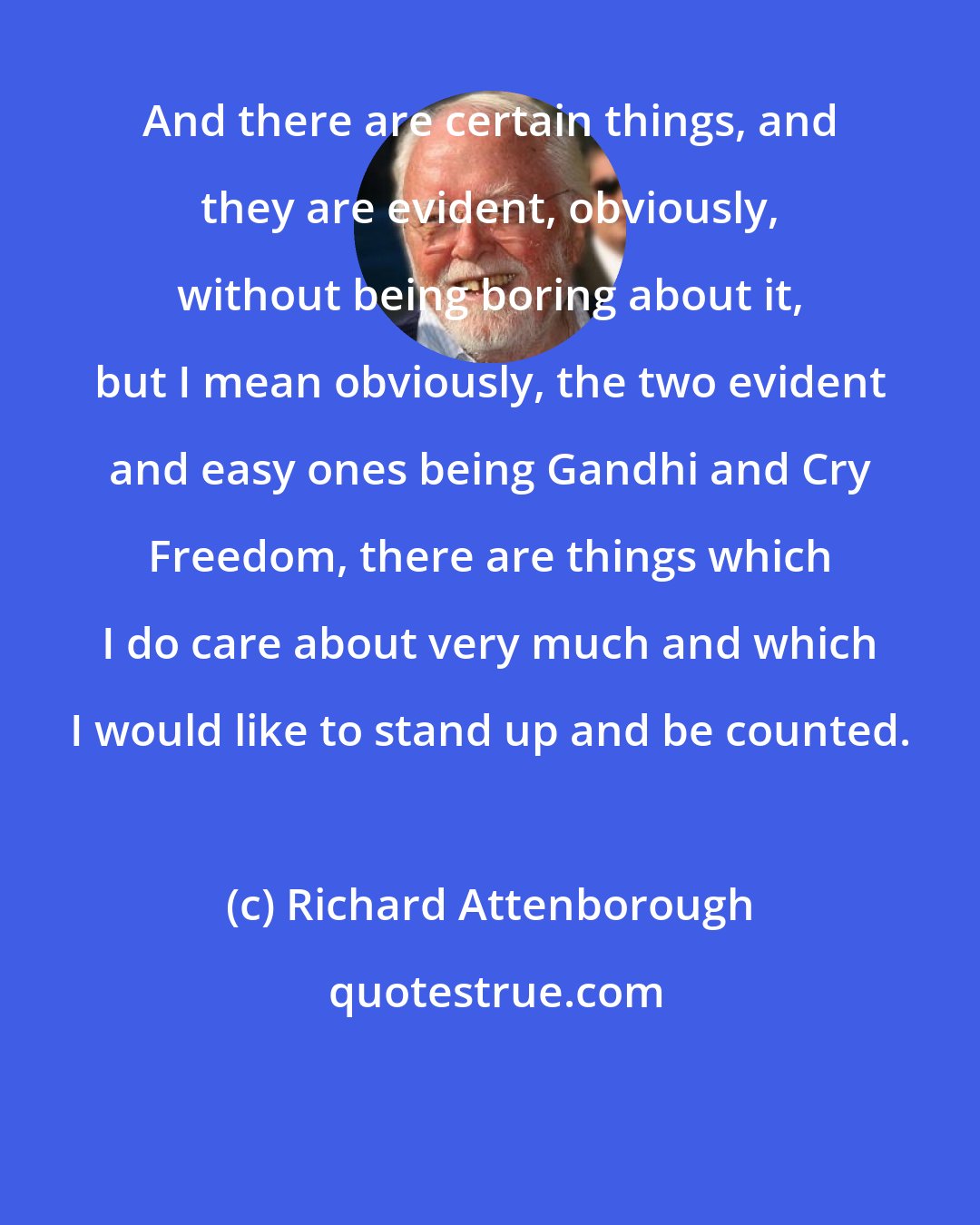 Richard Attenborough: And there are certain things, and they are evident, obviously, without being boring about it, but I mean obviously, the two evident and easy ones being Gandhi and Cry Freedom, there are things which I do care about very much and which I would like to stand up and be counted.