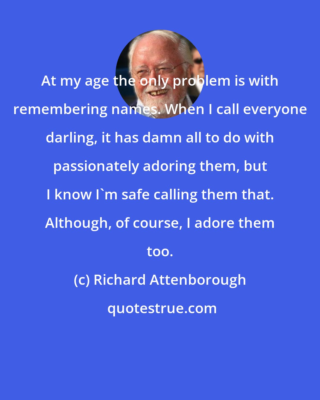 Richard Attenborough: At my age the only problem is with remembering names. When I call everyone darling, it has damn all to do with passionately adoring them, but I know I'm safe calling them that. Although, of course, I adore them too.