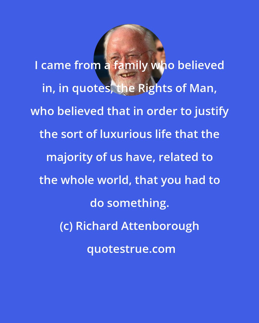 Richard Attenborough: I came from a family who believed in, in quotes, the Rights of Man, who believed that in order to justify the sort of luxurious life that the majority of us have, related to the whole world, that you had to do something.