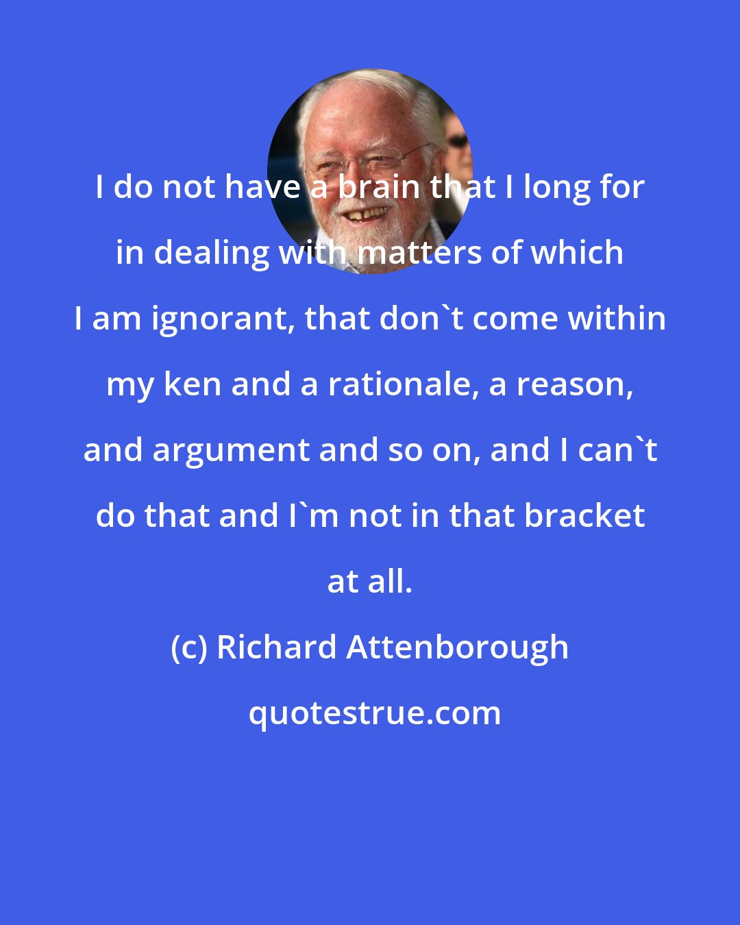 Richard Attenborough: I do not have a brain that I long for in dealing with matters of which I am ignorant, that don't come within my ken and a rationale, a reason, and argument and so on, and I can't do that and I'm not in that bracket at all.