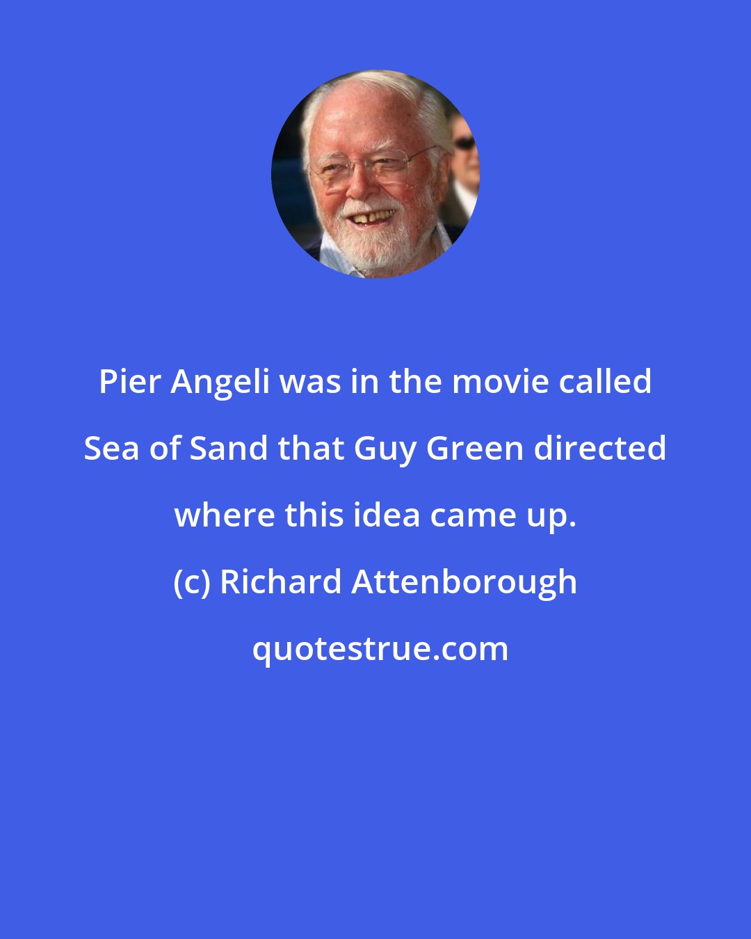 Richard Attenborough: Pier Angeli was in the movie called Sea of Sand that Guy Green directed where this idea came up.