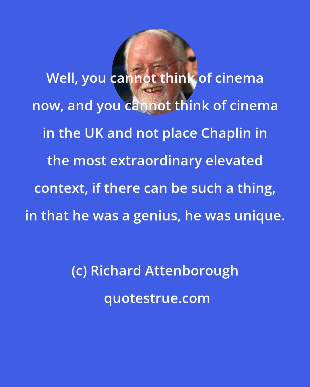 Richard Attenborough: Well, you cannot think of cinema now, and you cannot think of cinema in the UK and not place Chaplin in the most extraordinary elevated context, if there can be such a thing, in that he was a genius, he was unique.