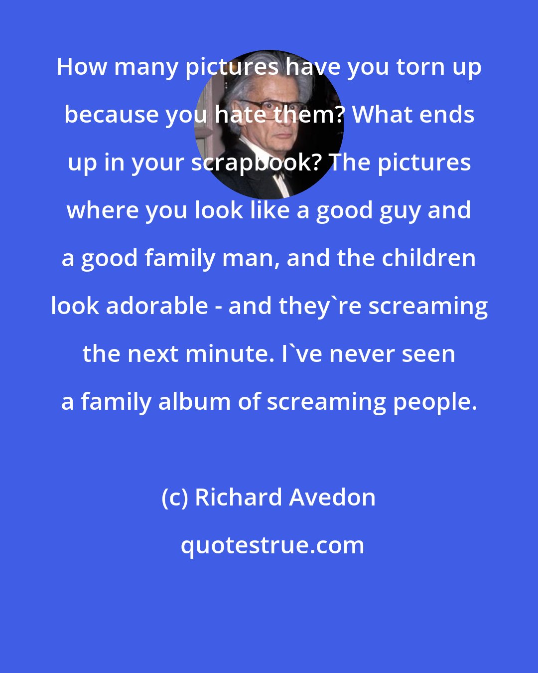 Richard Avedon: How many pictures have you torn up because you hate them? What ends up in your scrapbook? The pictures where you look like a good guy and a good family man, and the children look adorable - and they're screaming the next minute. I've never seen a family album of screaming people.