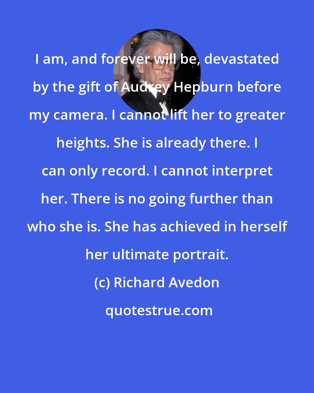 Richard Avedon: I am, and forever will be, devastated by the gift of Audrey Hepburn before my camera. I cannot lift her to greater heights. She is already there. I can only record. I cannot interpret her. There is no going further than who she is. She has achieved in herself her ultimate portrait.