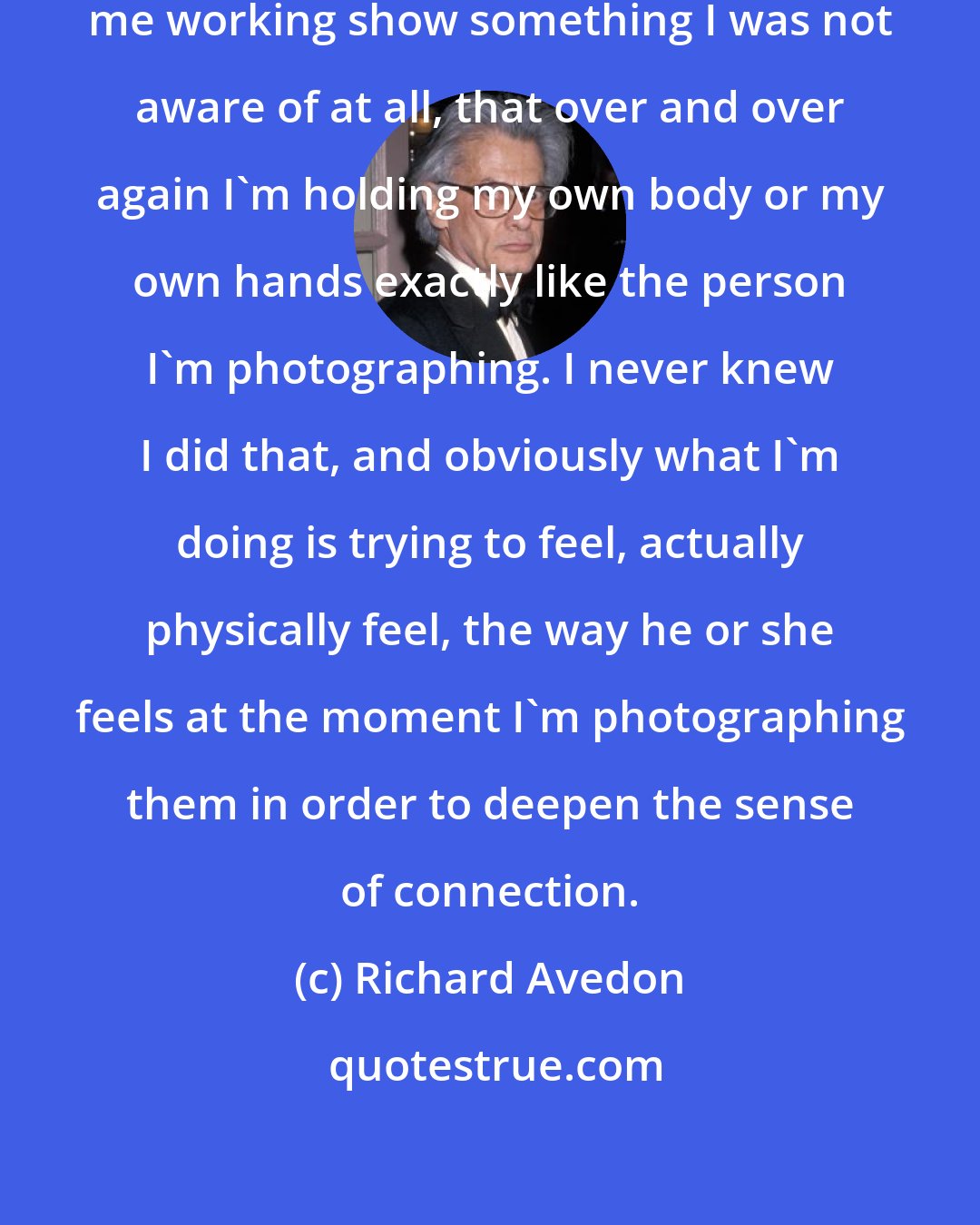 Richard Avedon: Snapshots that have been taken of me working show something I was not aware of at all, that over and over again I'm holding my own body or my own hands exactly like the person I'm photographing. I never knew I did that, and obviously what I'm doing is trying to feel, actually physically feel, the way he or she feels at the moment I'm photographing them in order to deepen the sense of connection.