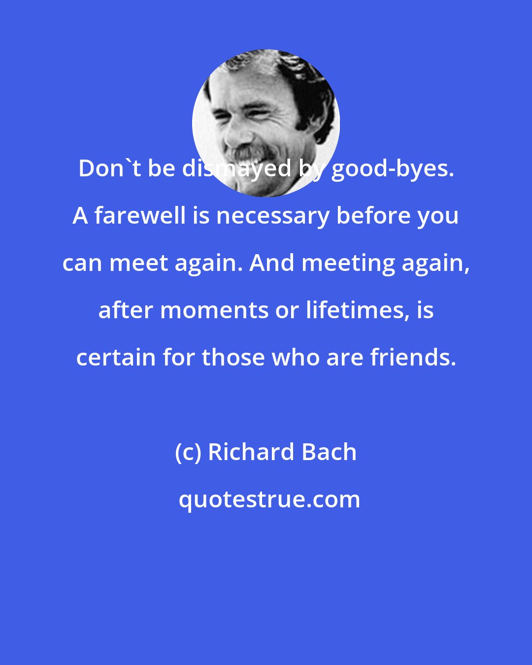 Richard Bach: Don't be dismayed by good-byes. A farewell is necessary before you can meet again. And meeting again, after moments or lifetimes, is certain for those who are friends.