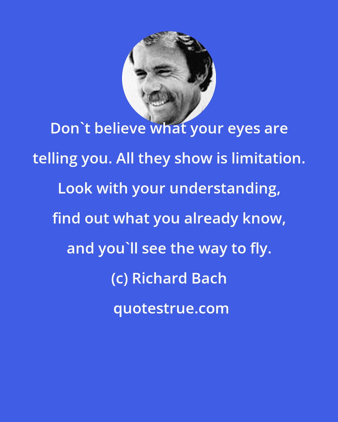 Richard Bach: Don't believe what your eyes are telling you. All they show is limitation. Look with your understanding, find out what you already know, and you'll see the way to fly.