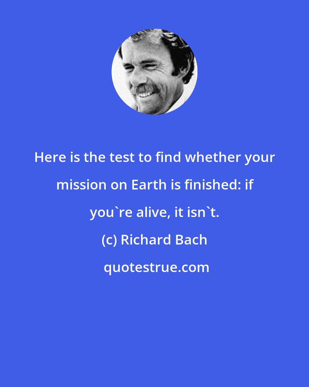 Richard Bach: Here is the test to find whether your mission on Earth is finished: if you're alive, it isn't.