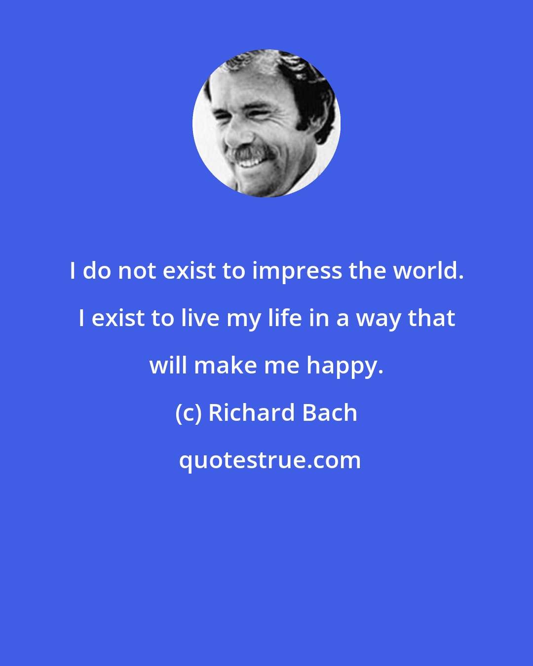 Richard Bach: I do not exist to impress the world. I exist to live my life in a way that will make me happy.