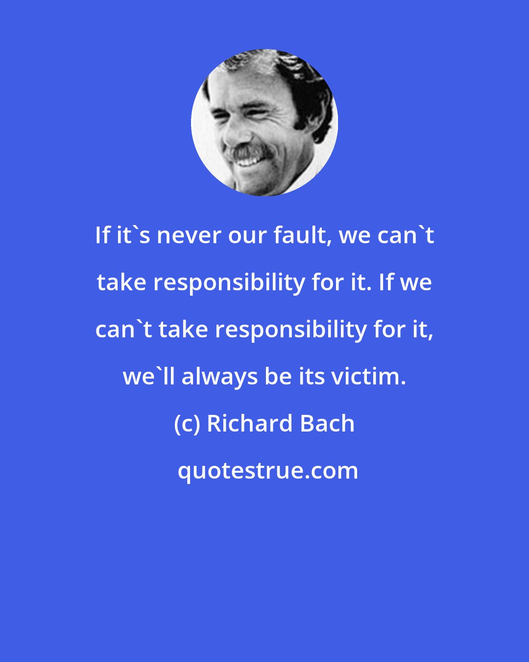 Richard Bach: If it's never our fault, we can't take responsibility for it. If we can't take responsibility for it, we'll always be its victim.