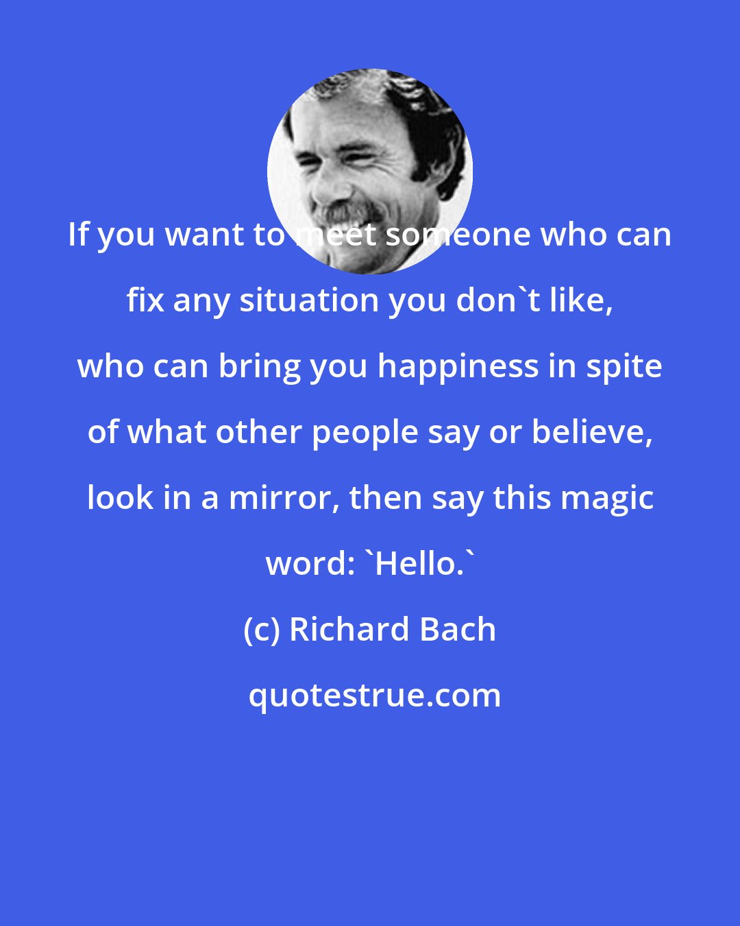 Richard Bach: If you want to meet someone who can fix any situation you don't like, who can bring you happiness in spite of what other people say or believe, look in a mirror, then say this magic word: 'Hello.'