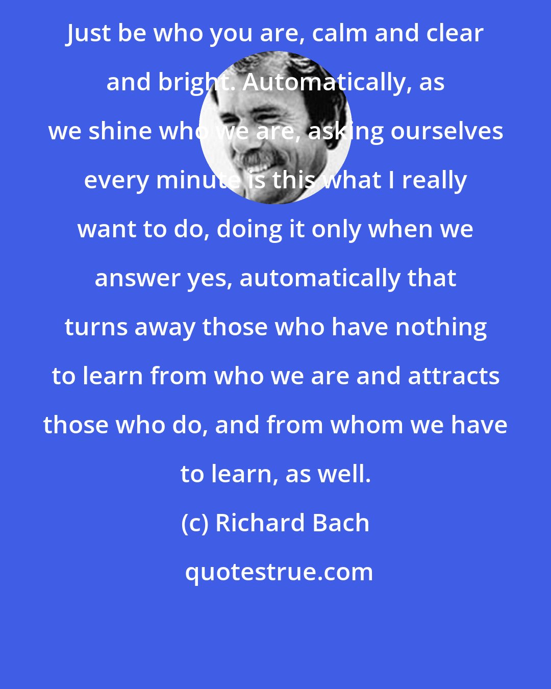 Richard Bach: Just be who you are, calm and clear and bright. Automatically, as we shine who we are, asking ourselves every minute is this what I really want to do, doing it only when we answer yes, automatically that turns away those who have nothing to learn from who we are and attracts those who do, and from whom we have to learn, as well.