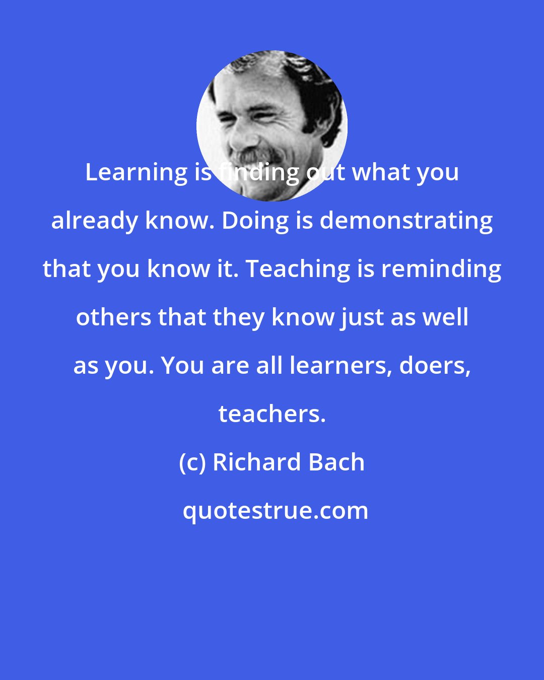 Richard Bach: Learning is finding out what you already know. Doing is demonstrating that you know it. Teaching is reminding others that they know just as well as you. You are all learners, doers, teachers.