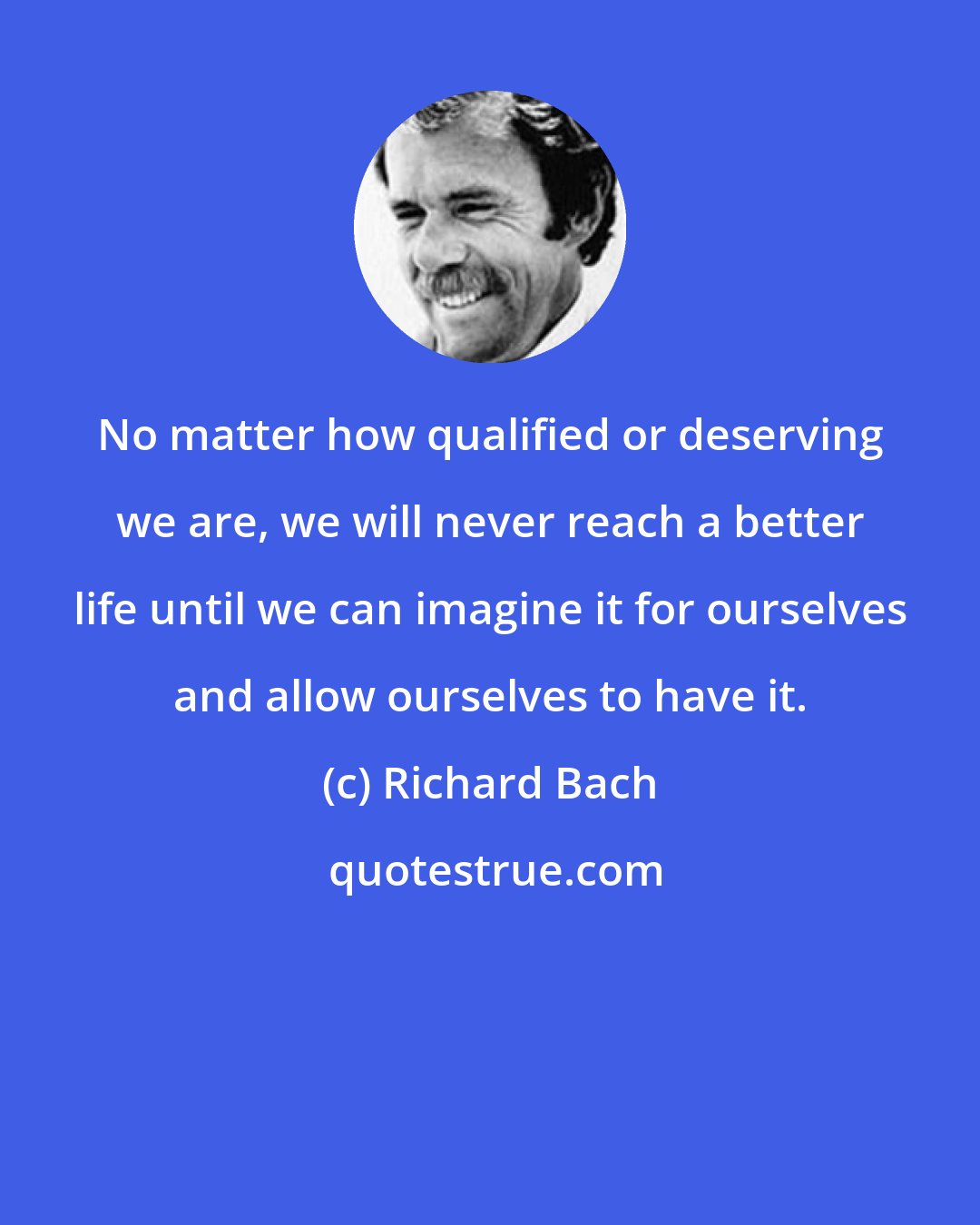 Richard Bach: No matter how qualified or deserving we are, we will never reach a better life until we can imagine it for ourselves and allow ourselves to have it.