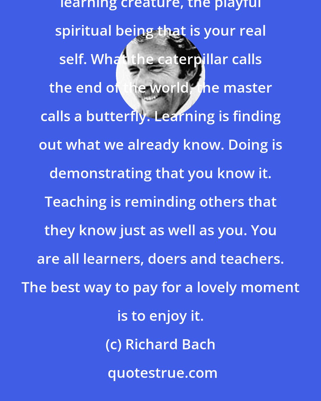 Richard Bach: Not being known doesn't stop the truth from being true. You are led through your lifetime by the inner learning creature, the playful spiritual being that is your real self. What the caterpillar calls the end of the world, the master calls a butterfly. Learning is finding out what we already know. Doing is demonstrating that you know it. Teaching is reminding others that they know just as well as you. You are all learners, doers and teachers. The best way to pay for a lovely moment is to enjoy it.