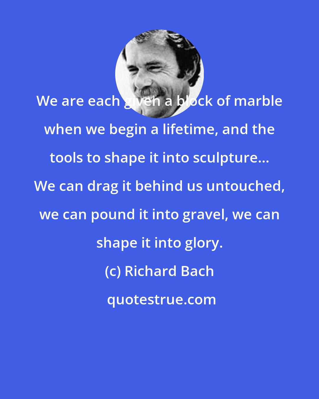 Richard Bach: We are each given a block of marble when we begin a lifetime, and the tools to shape it into sculpture... We can drag it behind us untouched, we can pound it into gravel, we can shape it into glory.