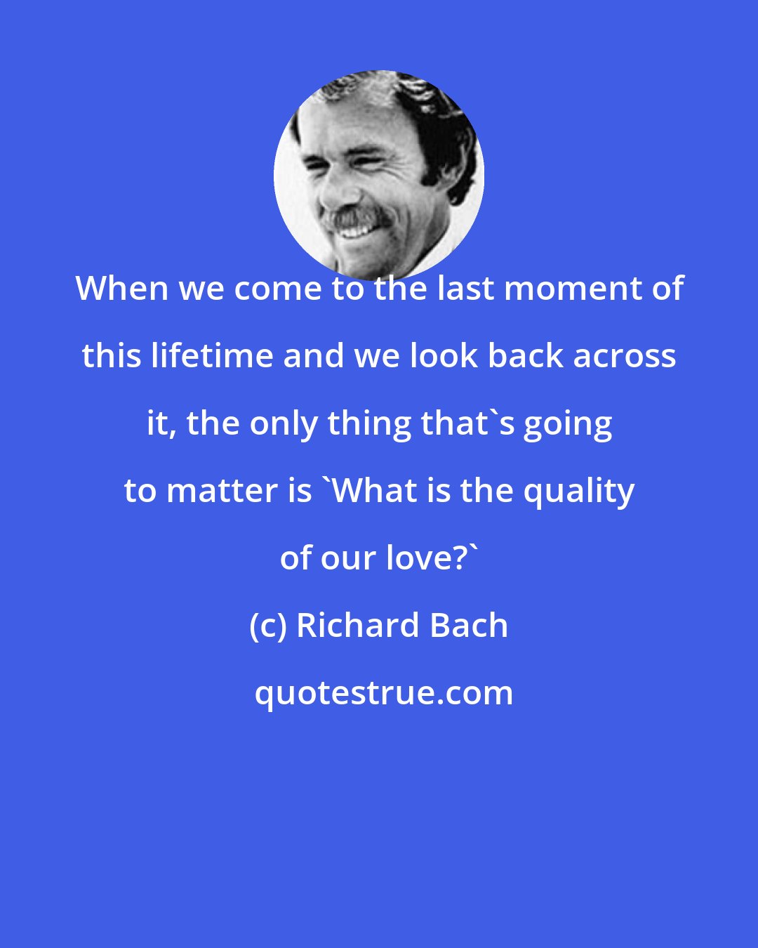 Richard Bach: When we come to the last moment of this lifetime and we look back across it, the only thing that's going to matter is 'What is the quality of our love?'