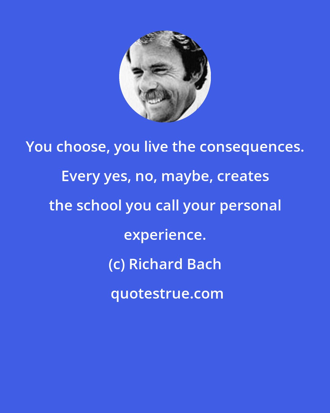 Richard Bach: You choose, you live the consequences. Every yes, no, maybe, creates the school you call your personal experience.