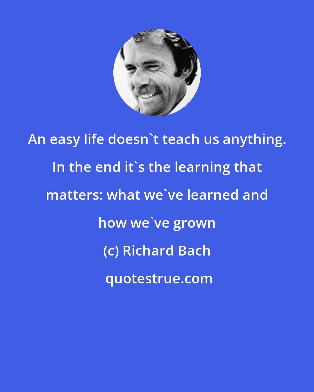 Richard Bach: An easy life doesn't teach us anything. In the end it's the learning that matters: what we've learned and how we've grown