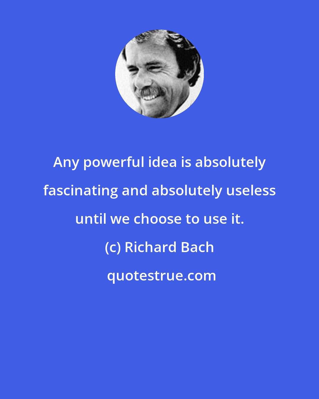 Richard Bach: Any powerful idea is absolutely fascinating and absolutely useless until we choose to use it.