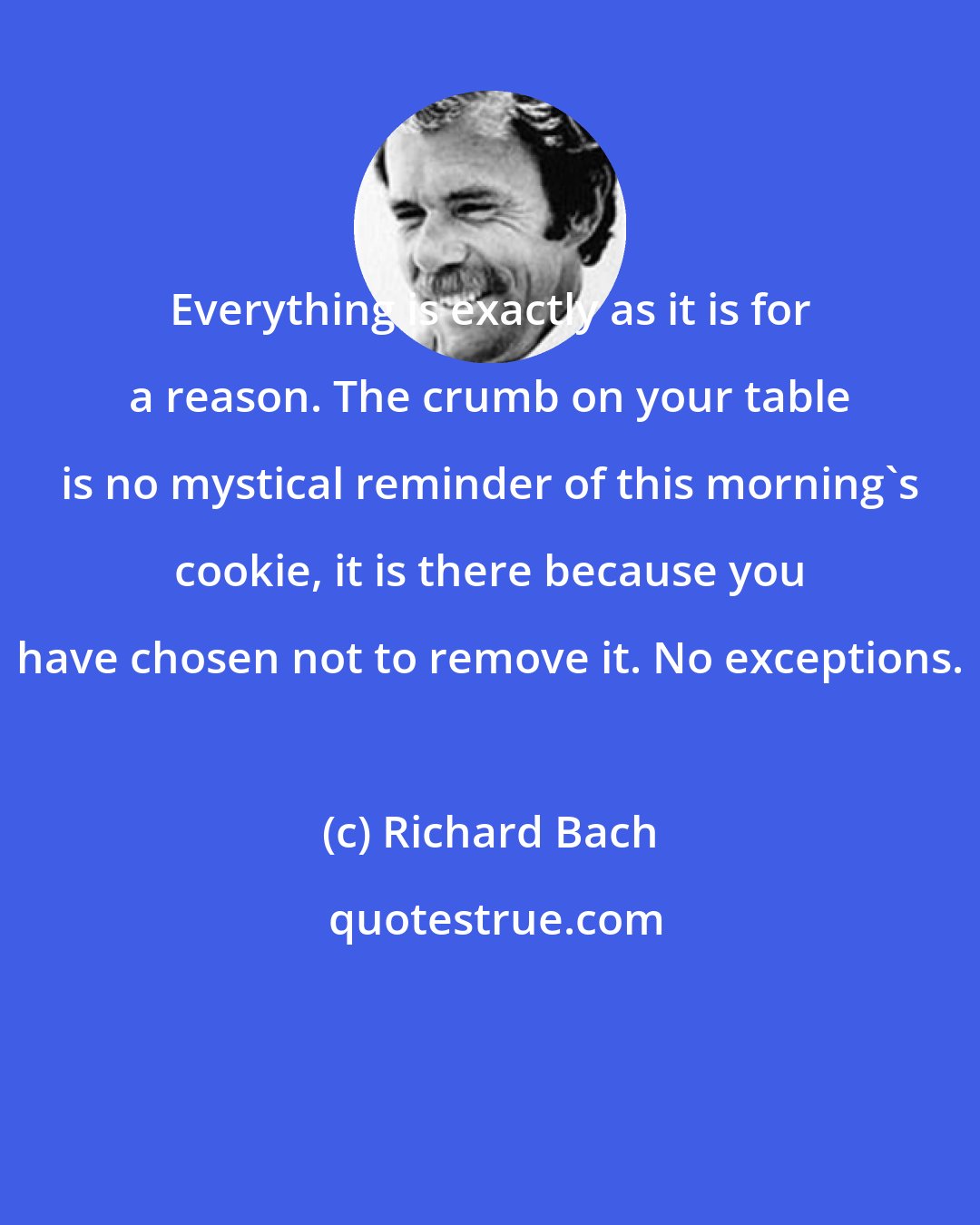 Richard Bach: Everything is exactly as it is for a reason. The crumb on your table is no mystical reminder of this morning's cookie, it is there because you have chosen not to remove it. No exceptions.