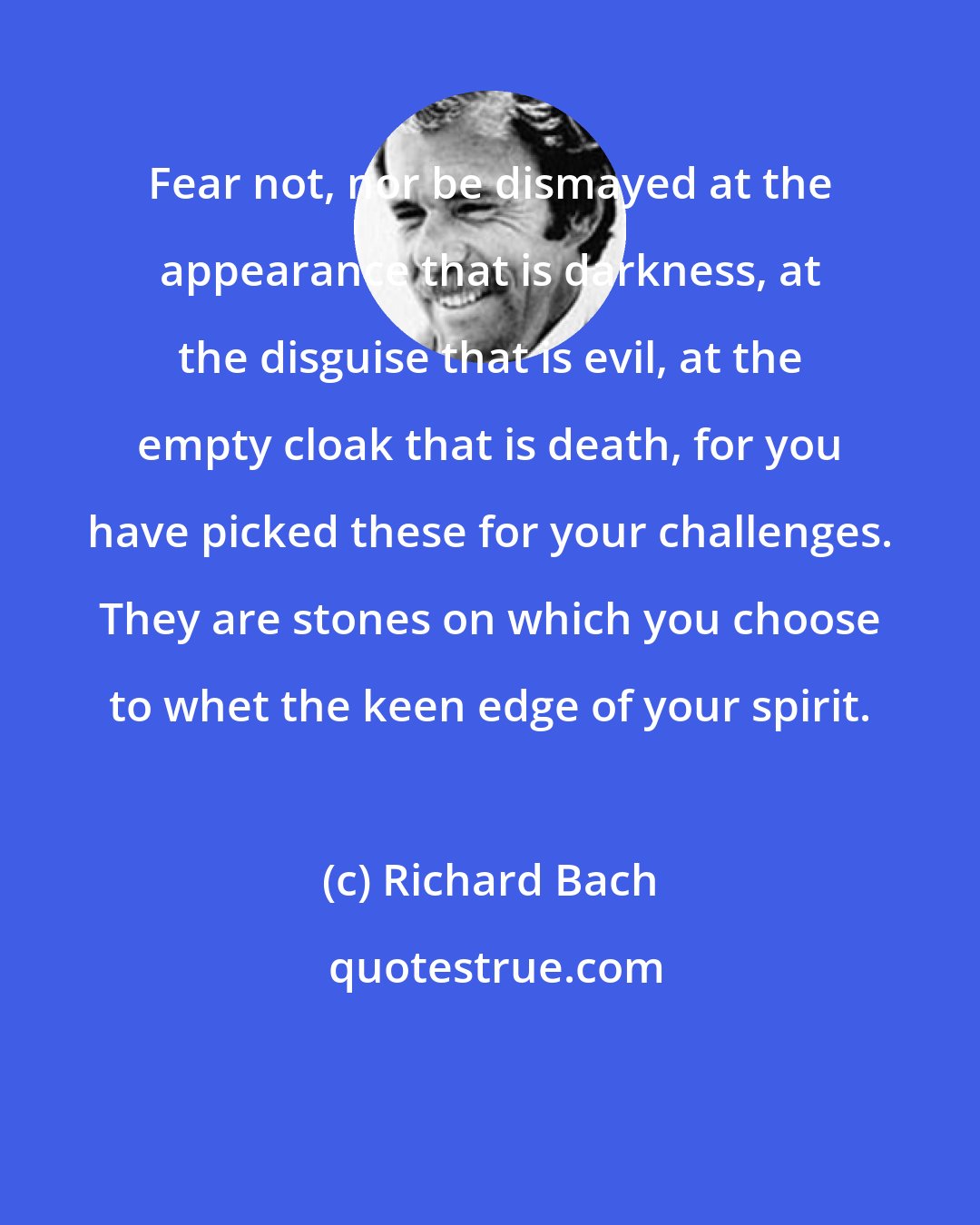 Richard Bach: Fear not, nor be dismayed at the appearance that is darkness, at the disguise that is evil, at the empty cloak that is death, for you have picked these for your challenges. They are stones on which you choose to whet the keen edge of your spirit.