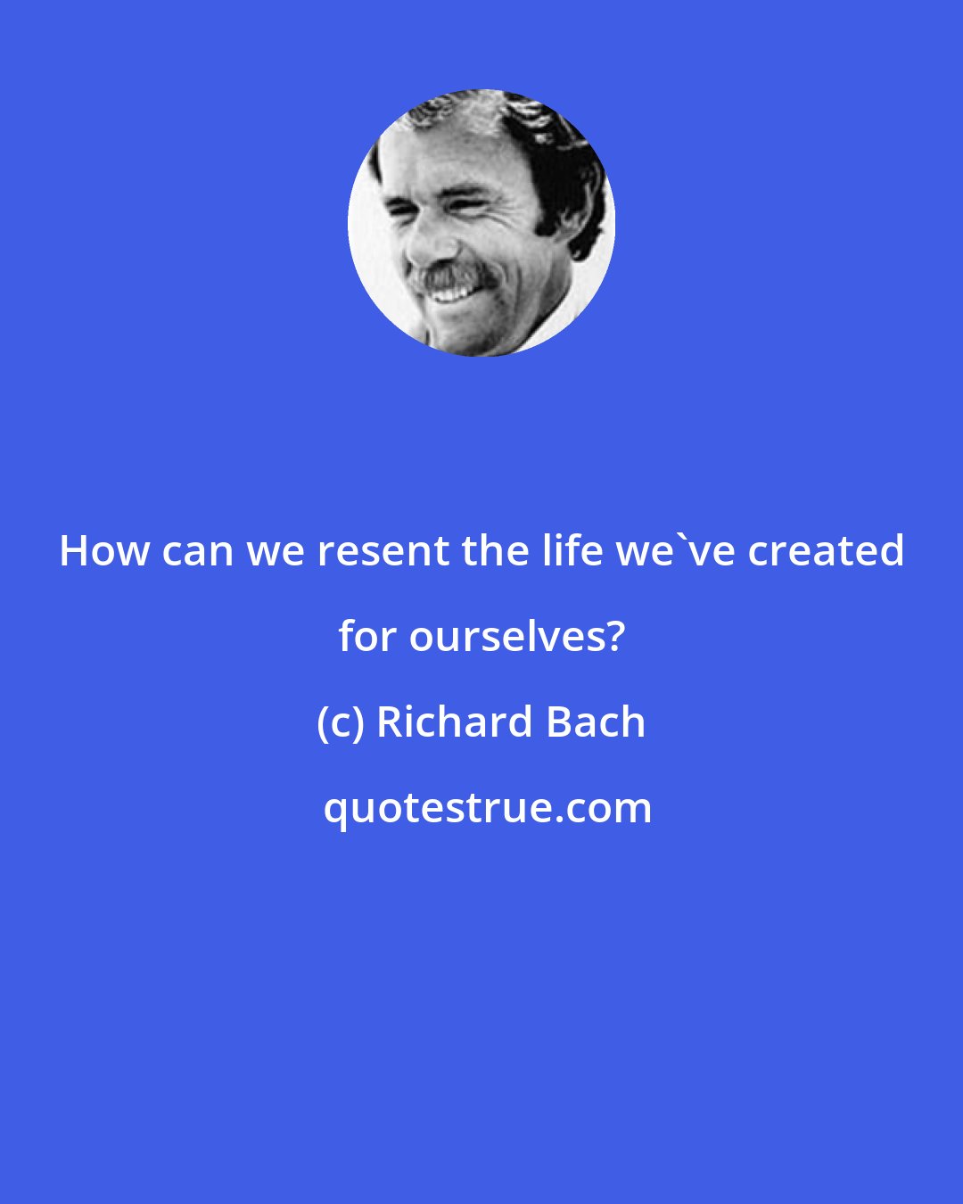 Richard Bach: How can we resent the life we've created for ourselves?