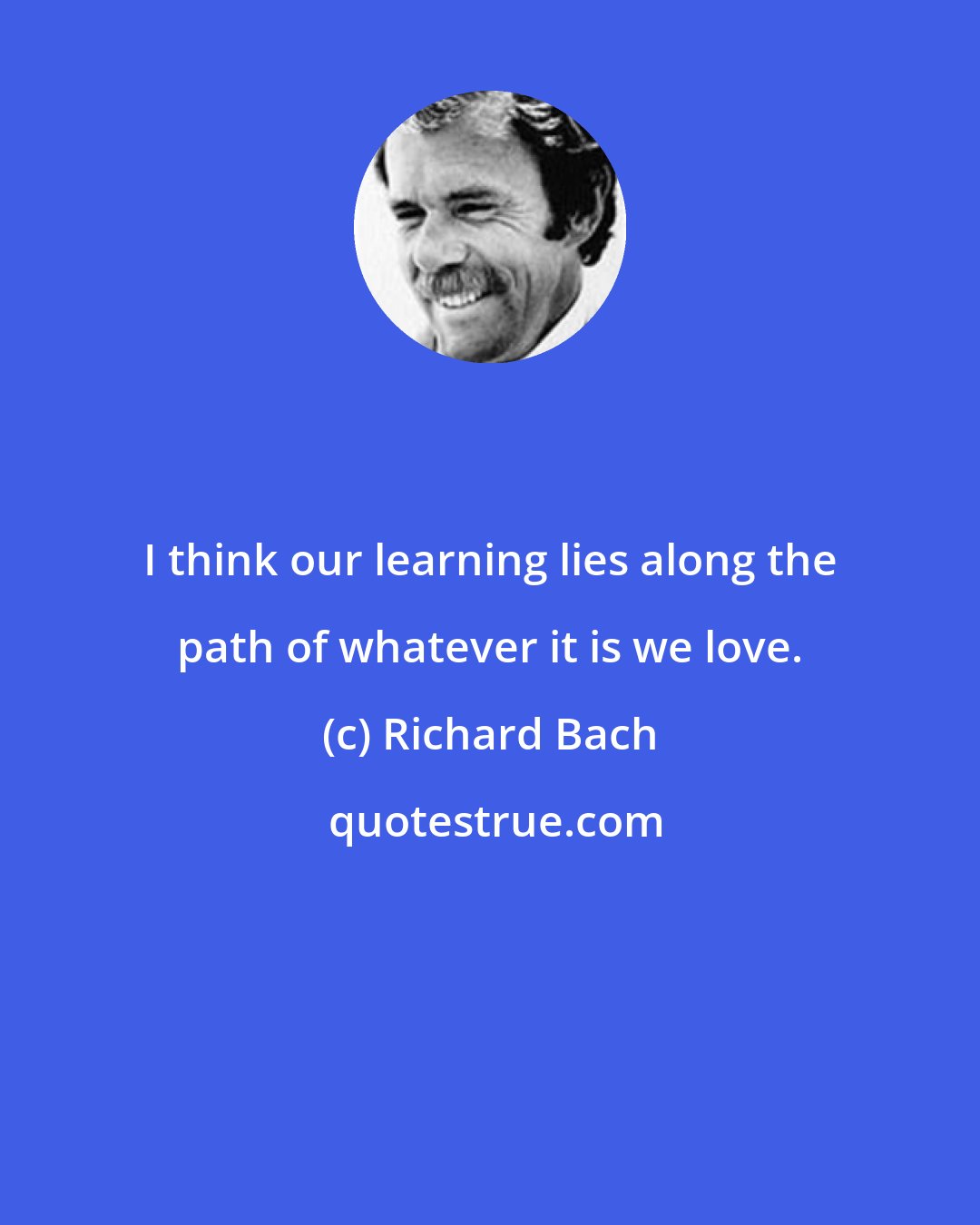 Richard Bach: I think our learning lies along the path of whatever it is we love.