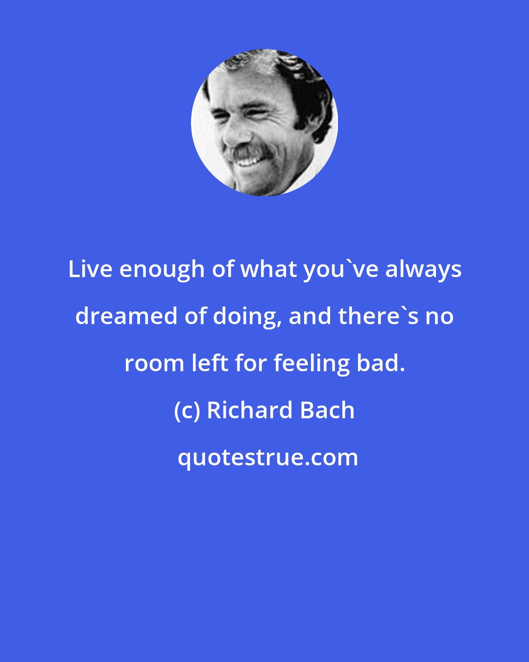 Richard Bach: Live enough of what you've always dreamed of doing, and there's no room left for feeling bad.