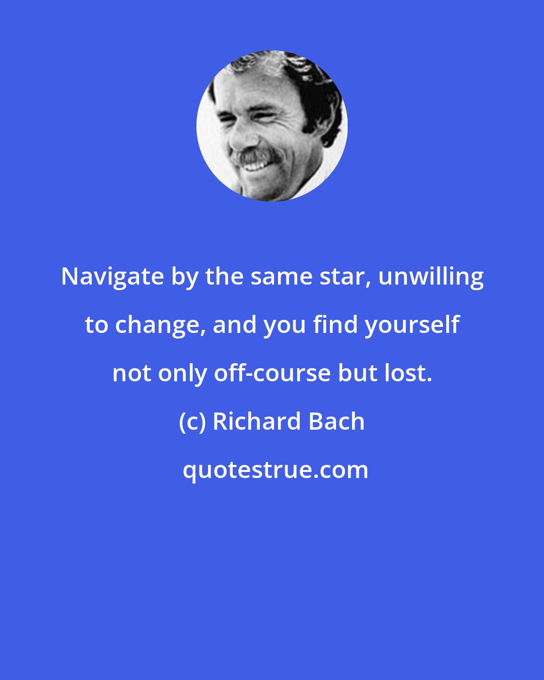 Richard Bach: Navigate by the same star, unwilling to change, and you find yourself not only off-course but lost.