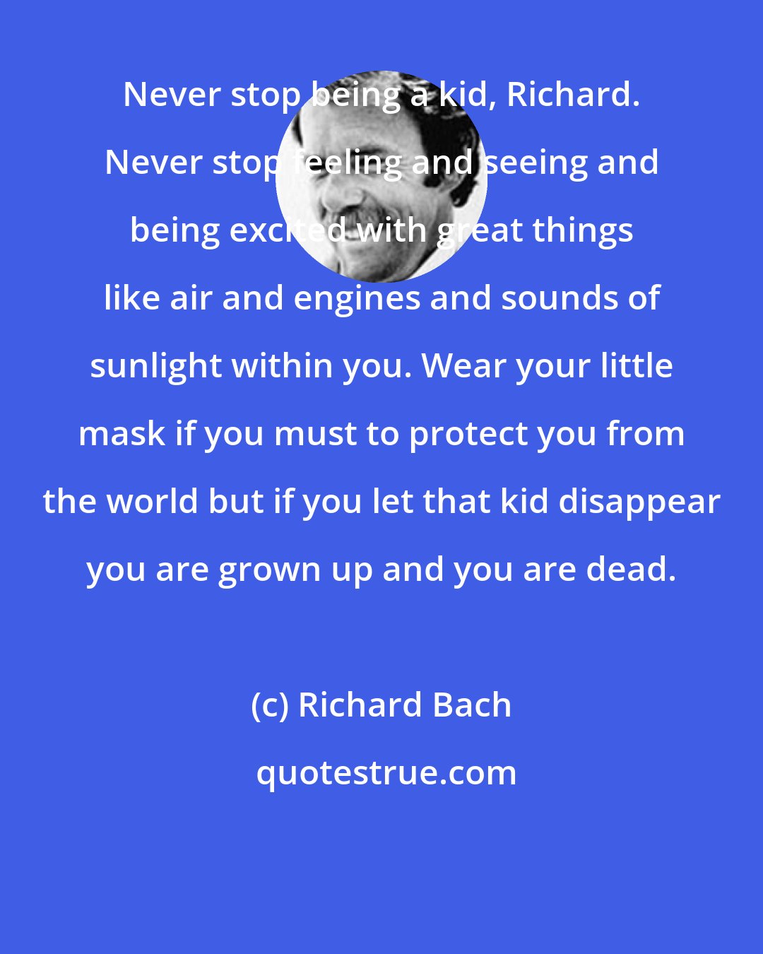 Richard Bach: Never stop being a kid, Richard. Never stop feeling and seeing and being excited with great things like air and engines and sounds of sunlight within you. Wear your little mask if you must to protect you from the world but if you let that kid disappear you are grown up and you are dead.