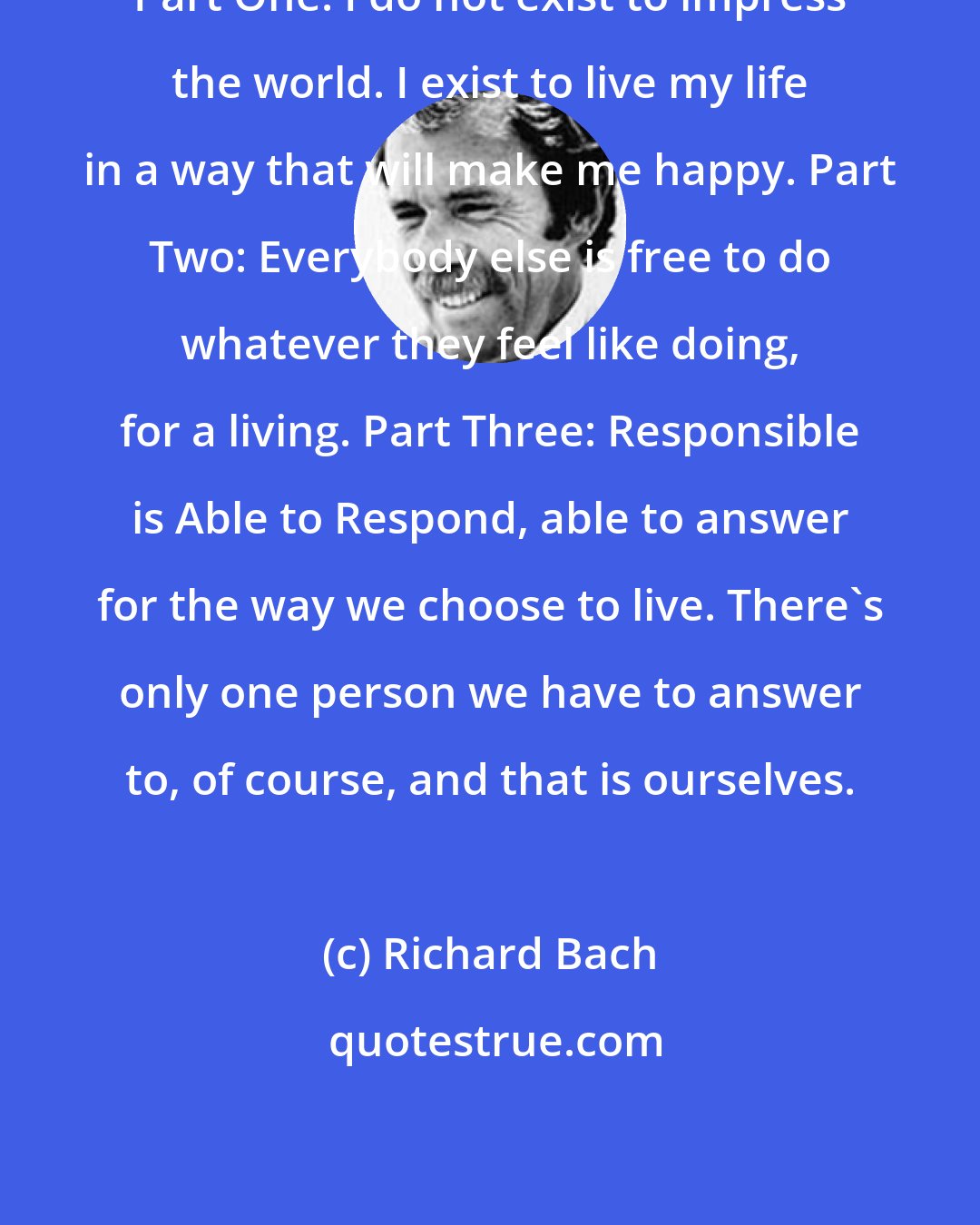 Richard Bach: Part One: I do not exist to impress the world. I exist to live my life in a way that will make me happy. Part Two: Everybody else is free to do whatever they feel like doing, for a living. Part Three: Responsible is Able to Respond, able to answer for the way we choose to live. There's only one person we have to answer to, of course, and that is ourselves.