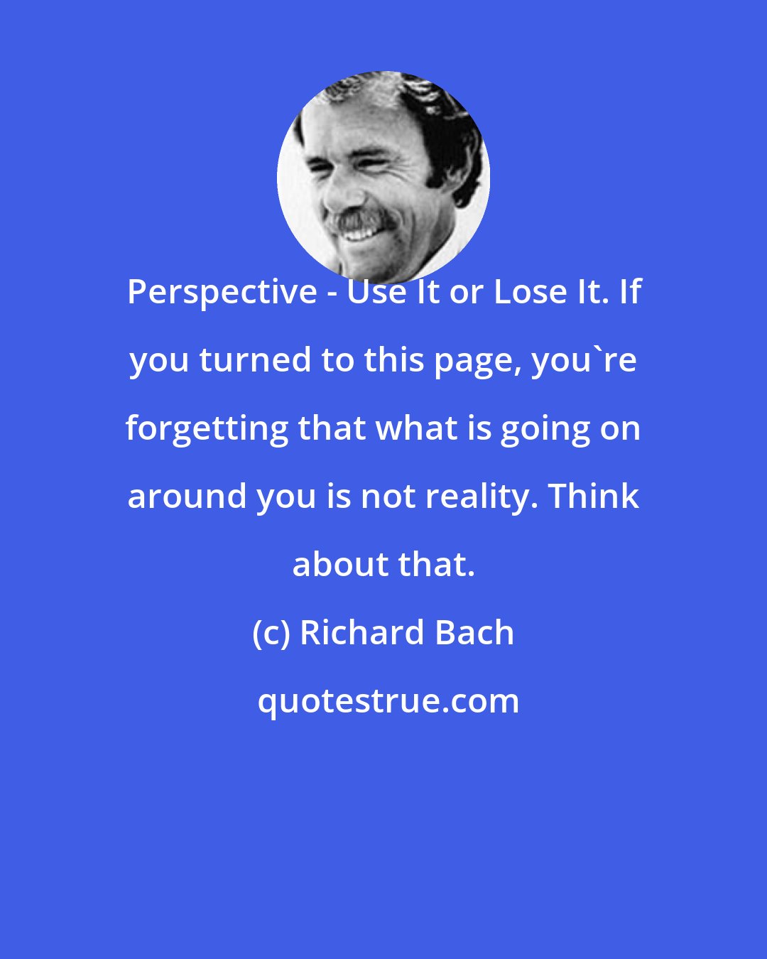 Richard Bach: Perspective - Use It or Lose It. If you turned to this page, you're forgetting that what is going on around you is not reality. Think about that.