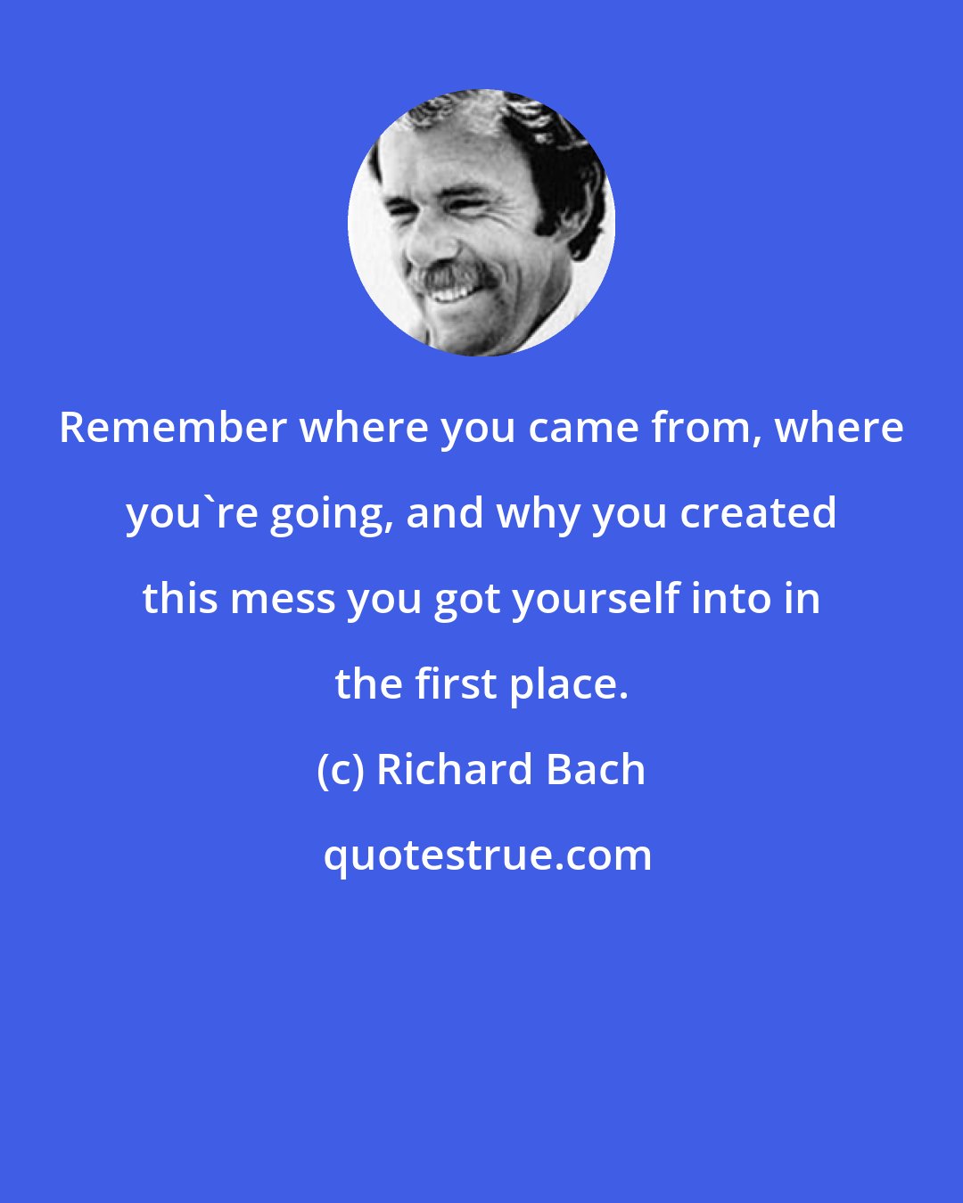 Richard Bach: Remember where you came from, where you're going, and why you created this mess you got yourself into in the first place.