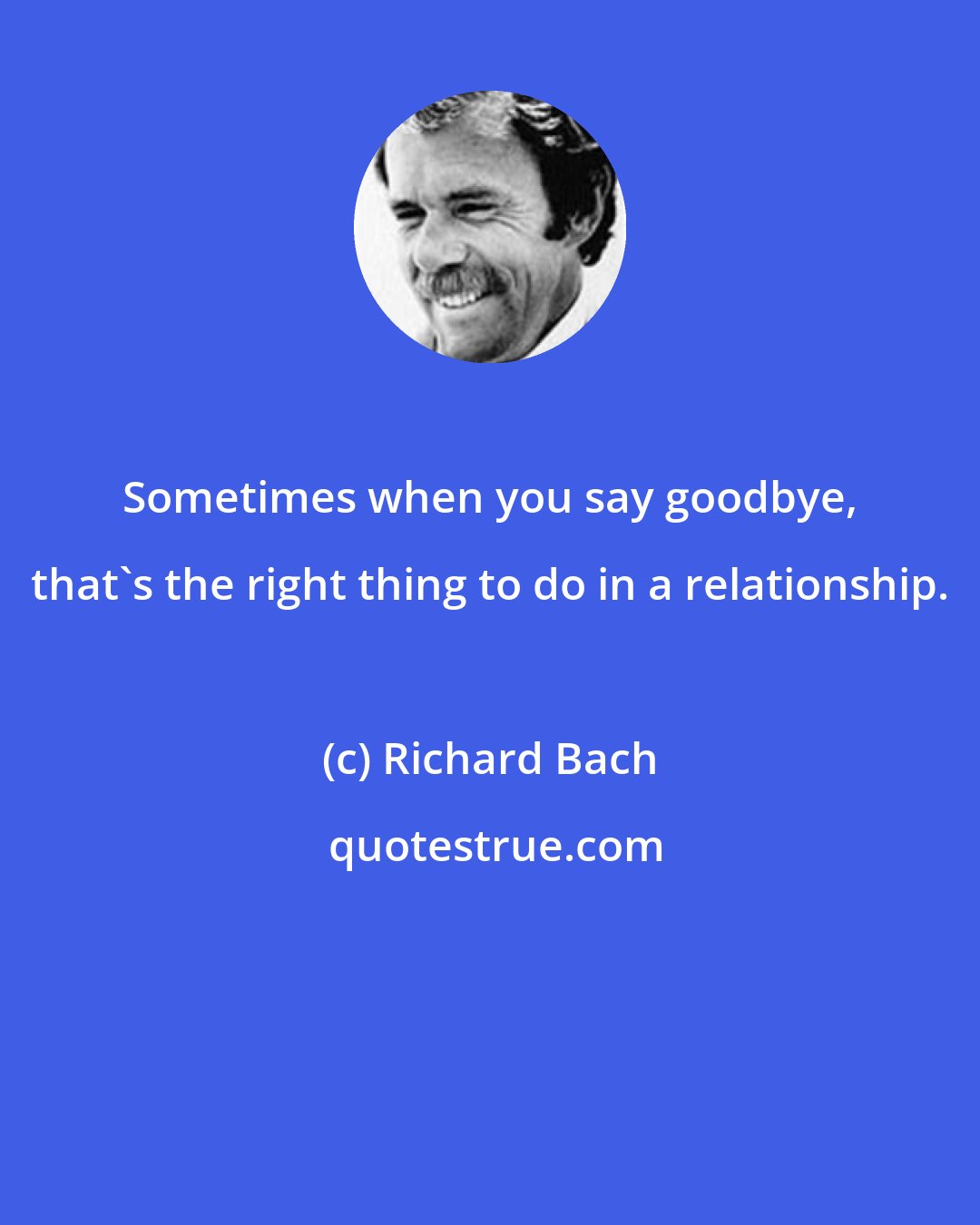 Richard Bach: Sometimes when you say goodbye, that's the right thing to do in a relationship.