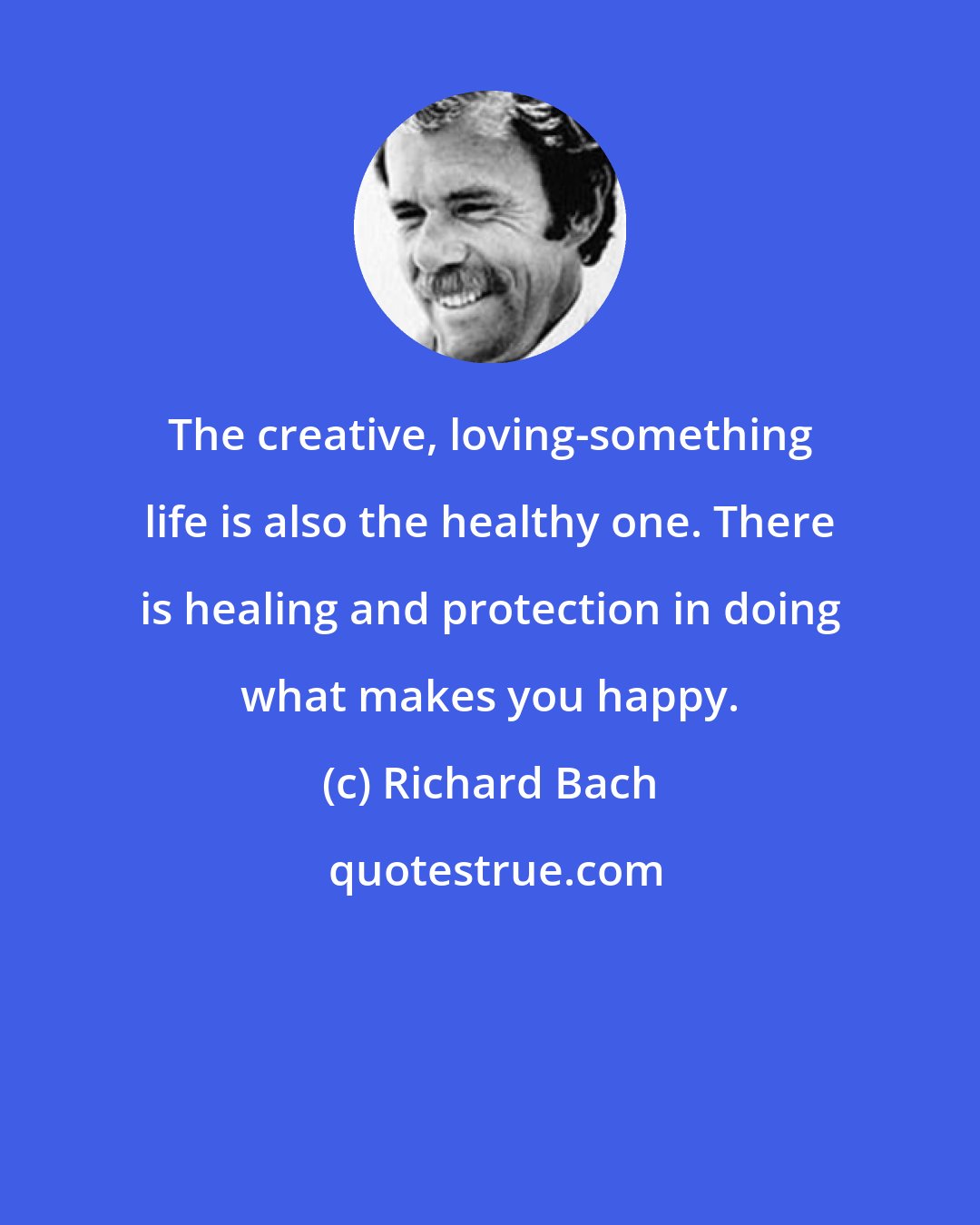 Richard Bach: The creative, loving-something life is also the healthy one. There is healing and protection in doing what makes you happy.