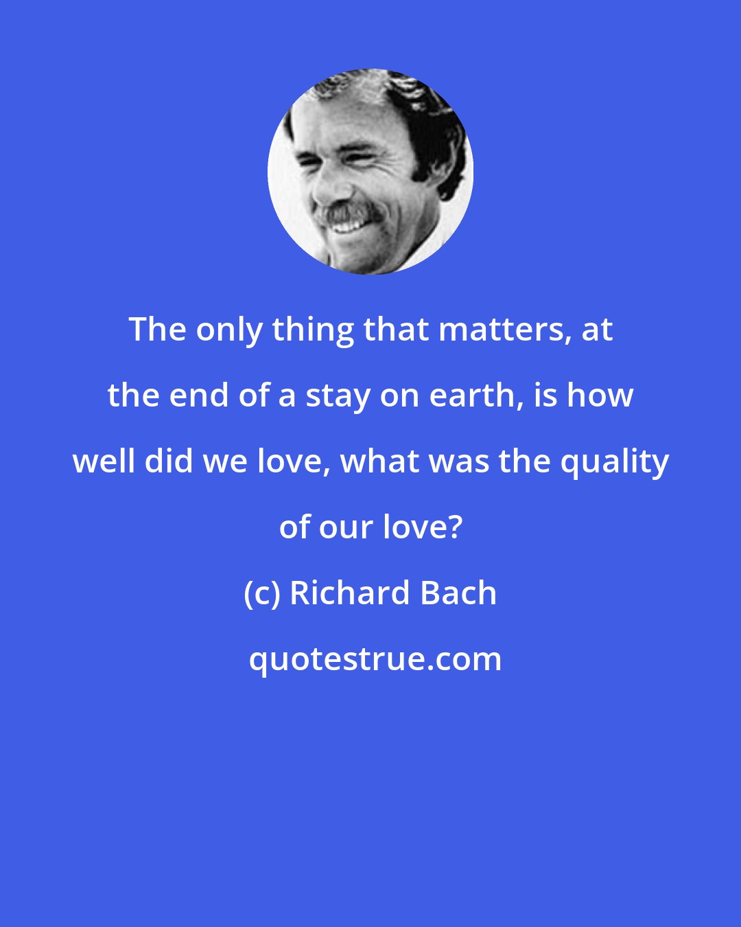 Richard Bach: The only thing that matters, at the end of a stay on earth, is how well did we love, what was the quality of our love?